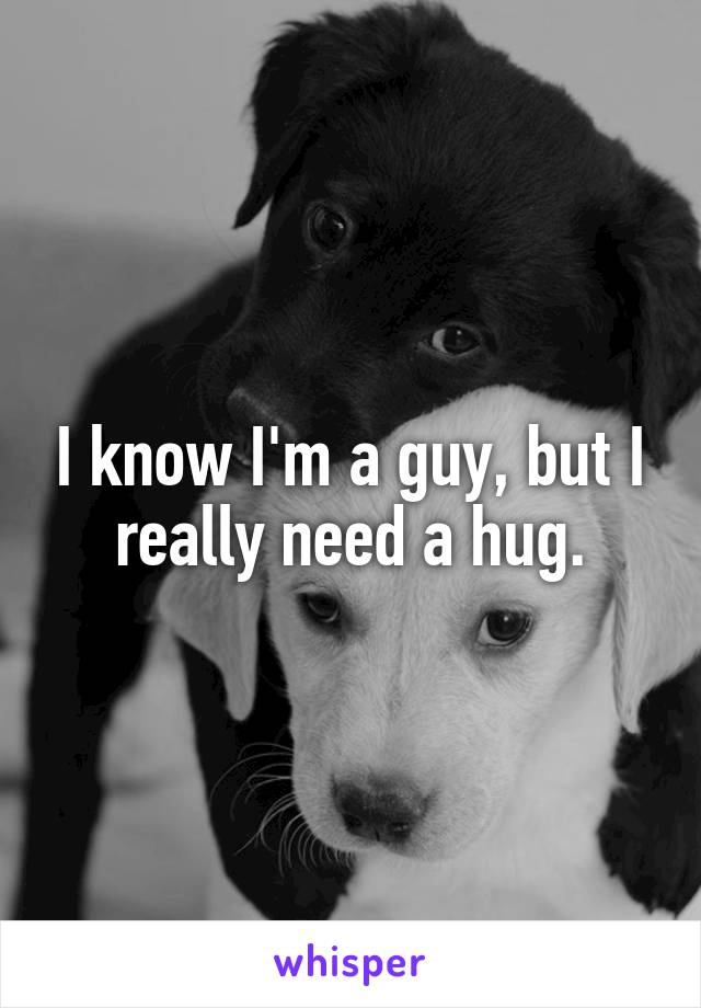 I know I'm a guy, but I really need a hug.