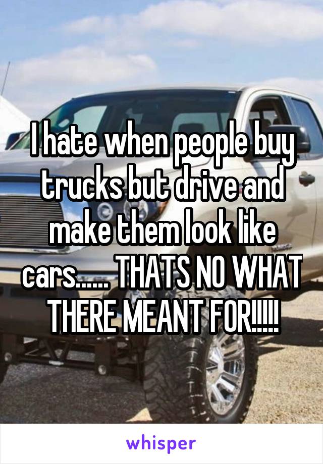 I hate when people buy trucks but drive and make them look like cars...... THATS NO WHAT THERE MEANT FOR!!!!!