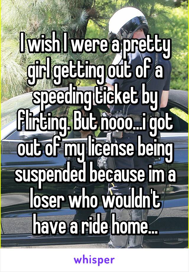 I wish I were a pretty girl getting out of a speeding ticket by flirting. But nooo...i got out of my license being suspended because im a loser who wouldn't have a ride home...