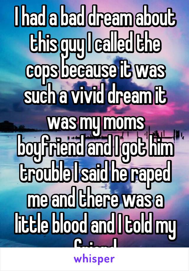 I had a bad dream about this guy I called the cops because it was such a vivid dream it was my moms boyfriend and I got him trouble I said he raped me and there was a little blood and I told my friend