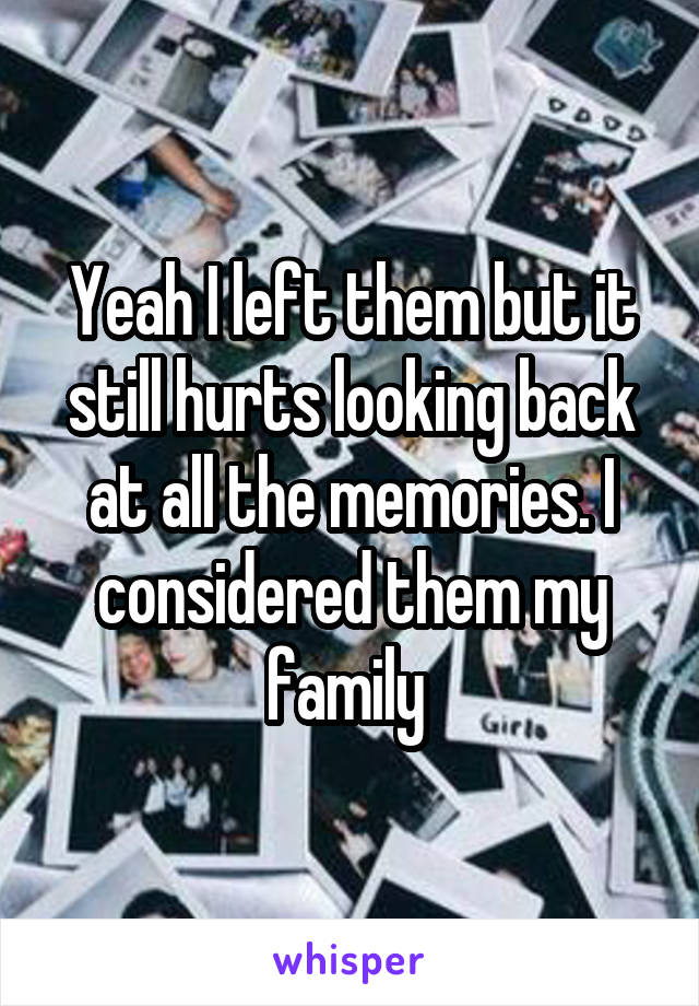 Yeah I left them but it still hurts looking back at all the memories. I considered them my family 