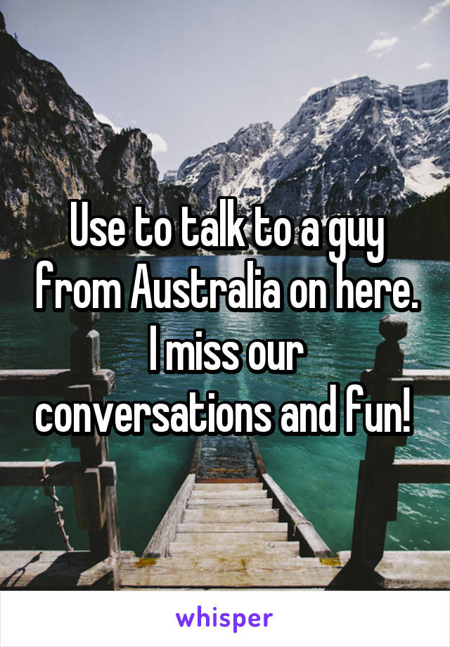 Use to talk to a guy from Australia on here. I miss our conversations and fun! 