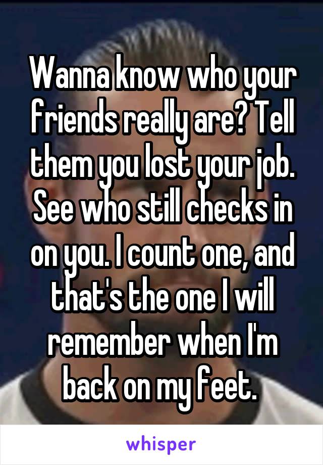 Wanna know who your friends really are? Tell them you lost your job. See who still checks in on you. I count one, and that's the one I will remember when I'm back on my feet. 