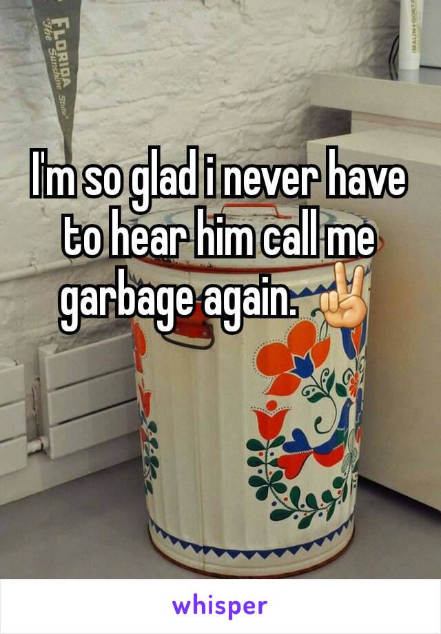 I'm so glad i never have to hear him call me garbage again. ✌
