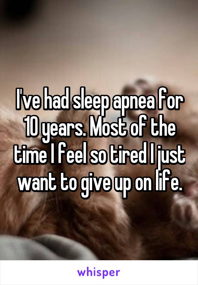 I've had sleep apnea for 10 years. Most of the time I feel so tired I just want to give up on life.