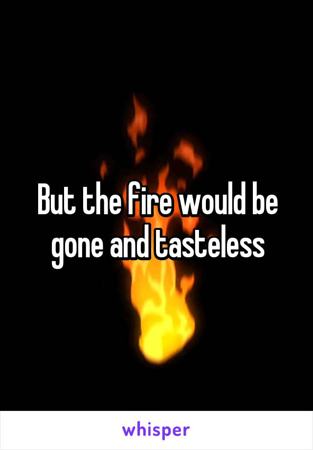 But the fire would be gone and tasteless