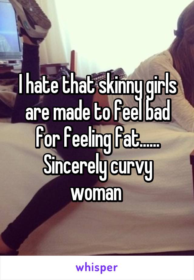 I hate that skinny girls are made to feel bad for feeling fat......
Sincerely curvy woman 