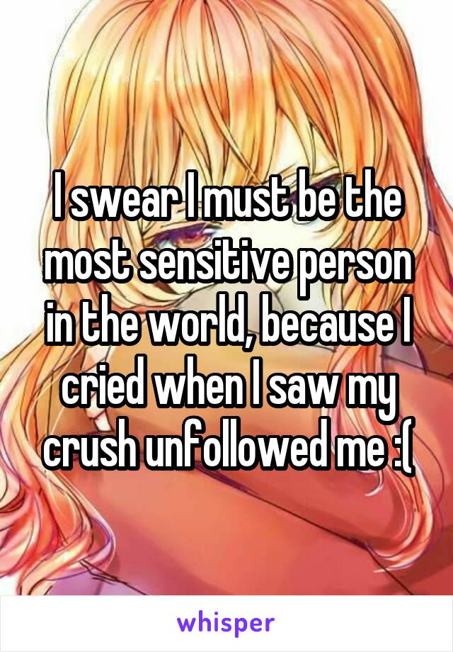 I swear I must be the most sensitive person in the world, because I cried when I saw my crush unfollowed me :(