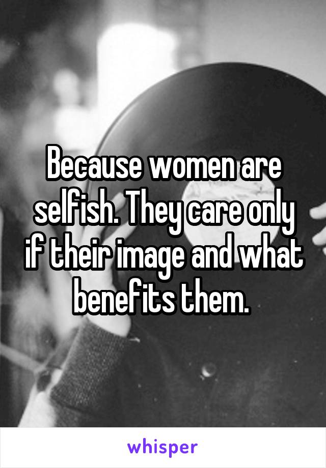 Because women are selfish. They care only if their image and what benefits them. 