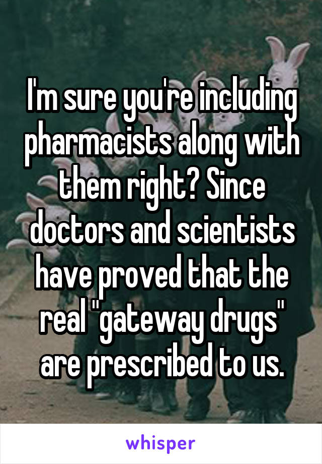 I'm sure you're including pharmacists along with them right? Since doctors and scientists have proved that the real "gateway drugs" are prescribed to us.
