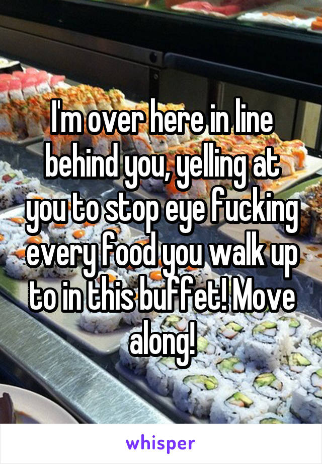 I'm over here in line behind you, yelling at you to stop eye fucking every food you walk up to in this buffet! Move along!