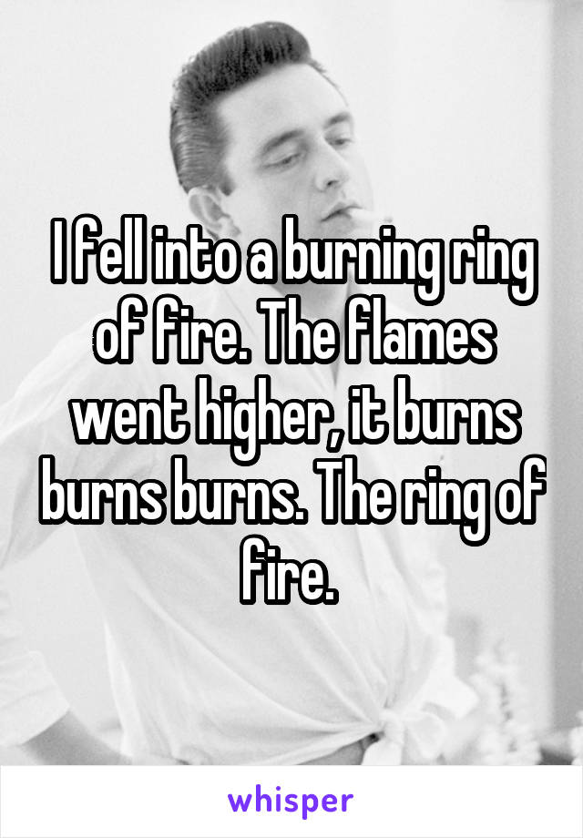 I fell into a burning ring of fire. The flames went higher, it burns burns burns. The ring of fire. 