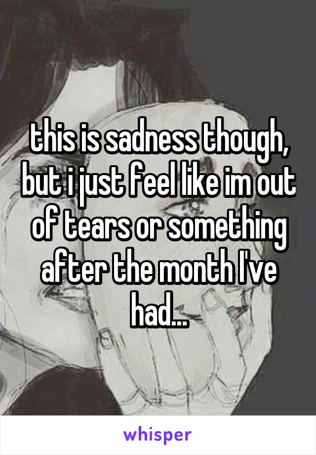 this is sadness though, but i just feel like im out of tears or something after the month I've had...