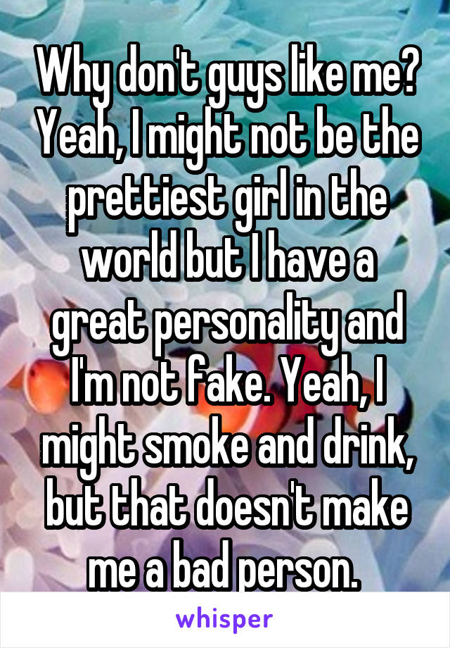 Why don't guys like me? Yeah, I might not be the prettiest girl in the world but I have a great personality and I'm not fake. Yeah, I might smoke and drink, but that doesn't make me a bad person. 