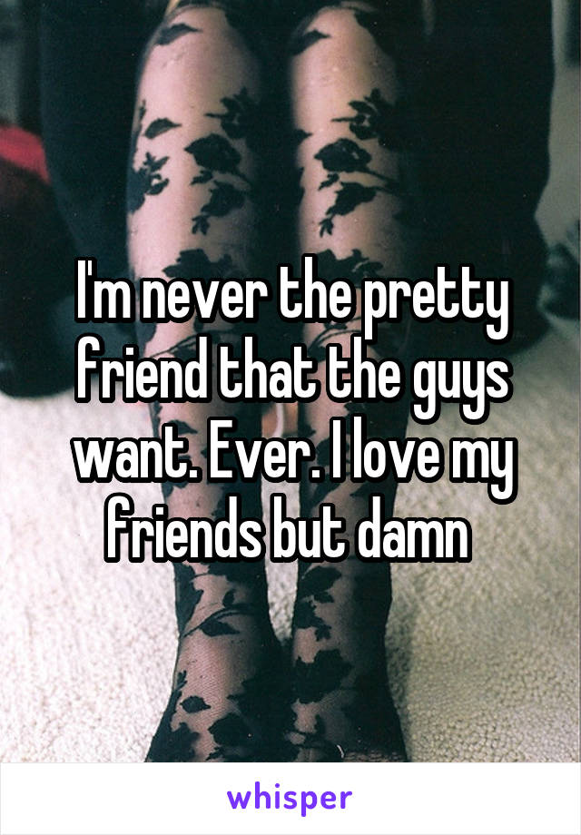 I'm never the pretty friend that the guys want. Ever. I love my friends but damn 
