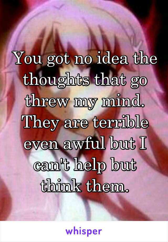 You got no idea the thoughts that go threw my mind. They are terrible even awful but I can't help but think them.
