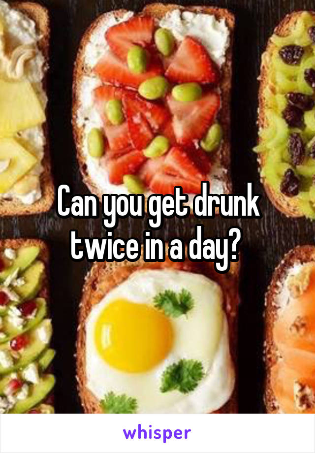 Can you get drunk twice in a day? 