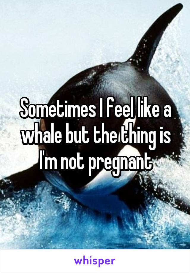 Sometimes I feel like a whale but the thing is I'm not pregnant