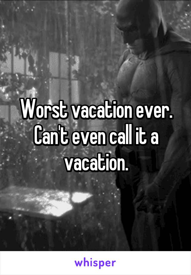 Worst vacation ever. Can't even call it a vacation.