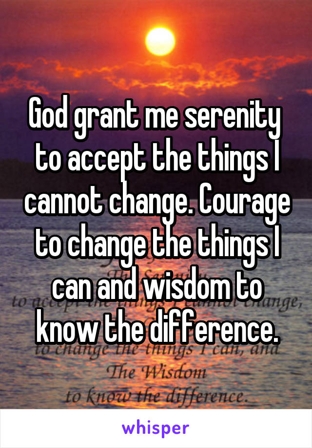 God grant me serenity  to accept the things I cannot change. Courage to change the things I can and wisdom to know the difference.