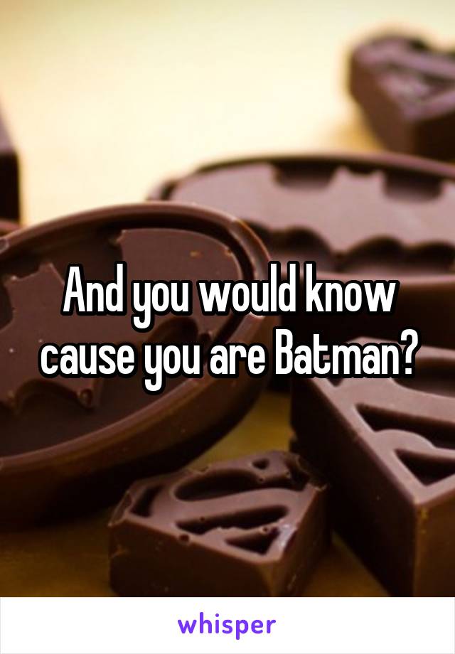 And you would know cause you are Batman?