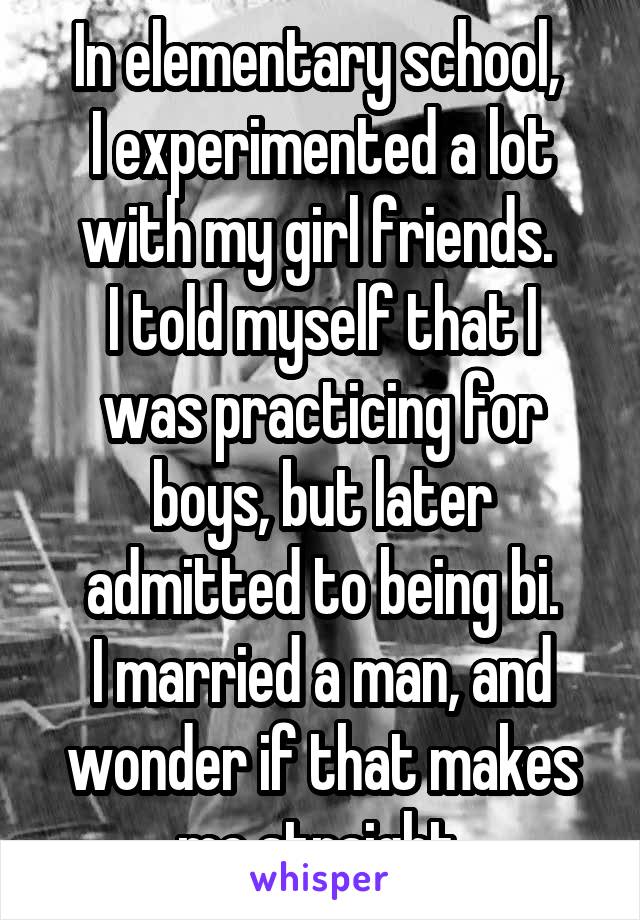 In elementary school, 
I experimented a lot with my girl friends. 
I told myself that I was practicing for boys, but later admitted to being bi.
I married a man, and wonder if that makes me straight.