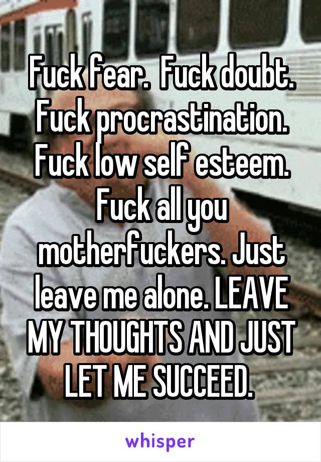 Fuck fear.  Fuck doubt. Fuck procrastination. Fuck low self esteem. Fuck all you motherfuckers. Just leave me alone. LEAVE MY THOUGHTS AND JUST LET ME SUCCEED. 