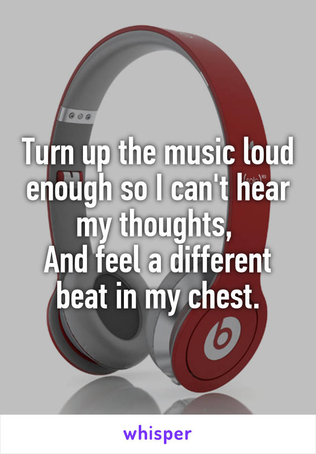 Turn up the music loud enough so I can't hear my thoughts, 
And feel a different beat in my chest.