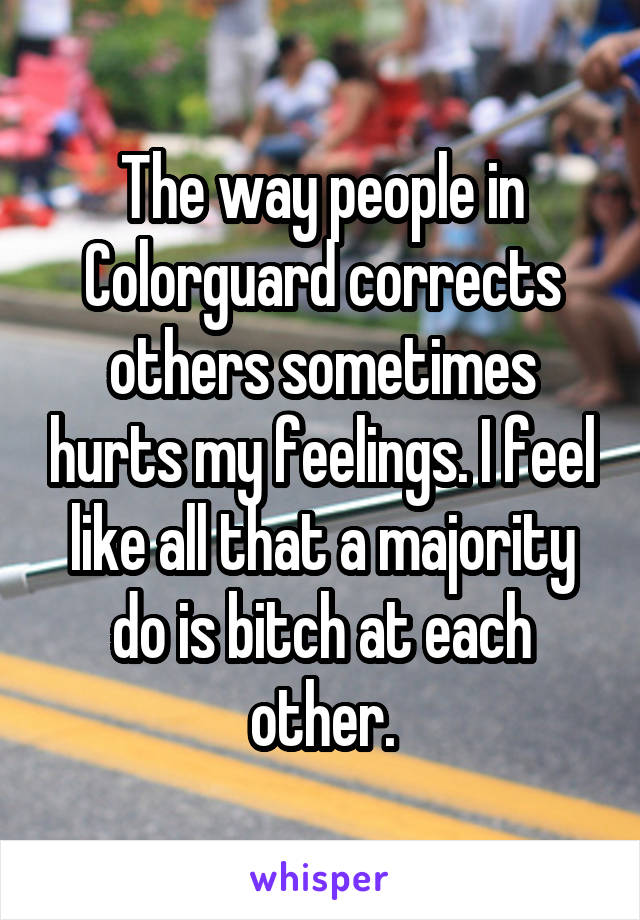 The way people in Colorguard corrects others sometimes hurts my feelings. I feel like all that a majority do is bitch at each other.