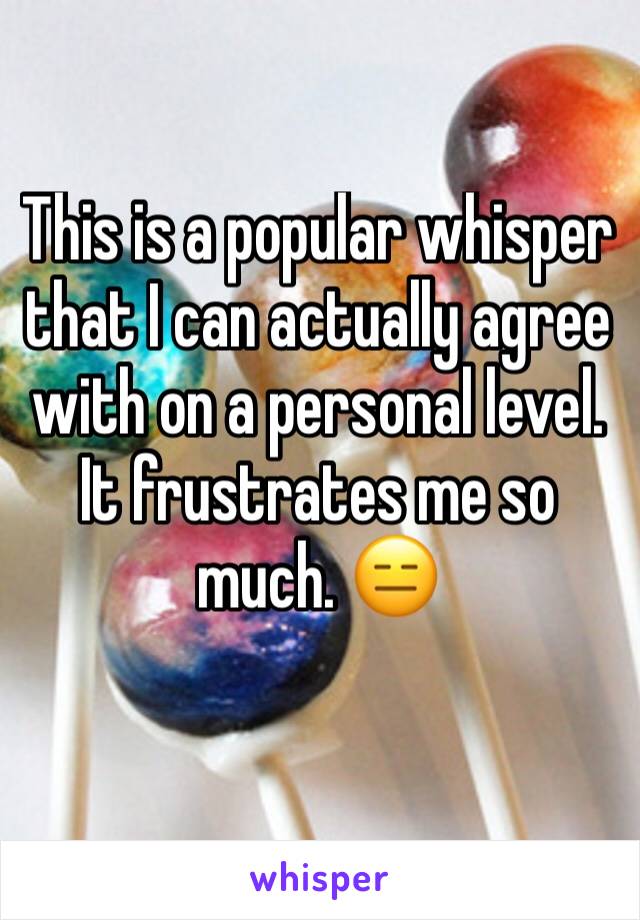 This is a popular whisper that I can actually agree with on a personal level. It frustrates me so much. 😑