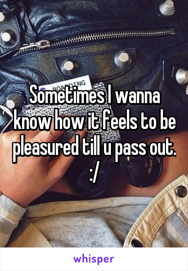 Sometimes I wanna know how it feels to be pleasured till u pass out. :/