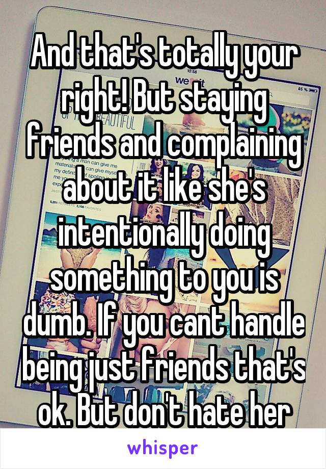 And that's totally your right! But staying friends and complaining about it like she's intentionally doing something to you is dumb. If you cant handle being just friends that's ok. But don't hate her