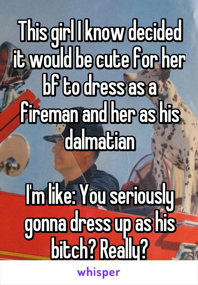 This girl I know decided it would be cute for her bf to dress as a fireman and her as his dalmatian

I'm like: You seriously gonna dress up as his bitch? Really?
