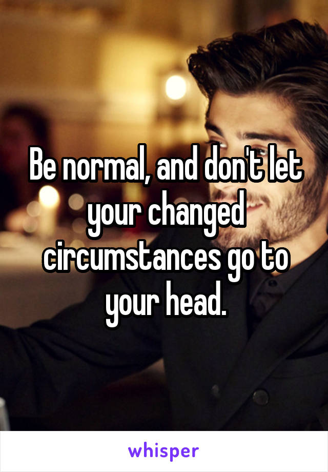 Be normal, and don't let your changed circumstances go to your head.