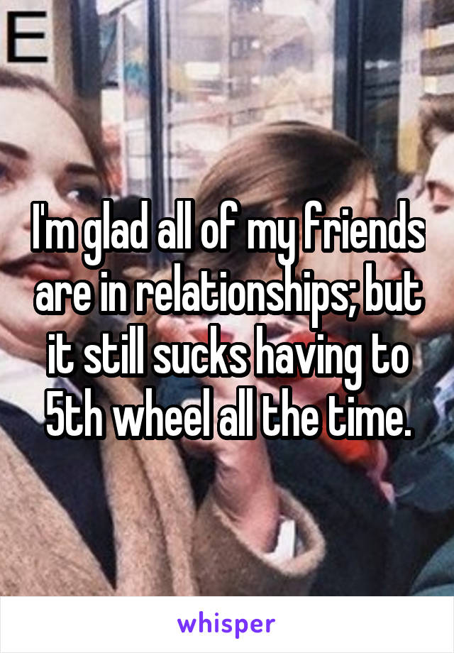 I'm glad all of my friends are in relationships; but it still sucks having to 5th wheel all the time.