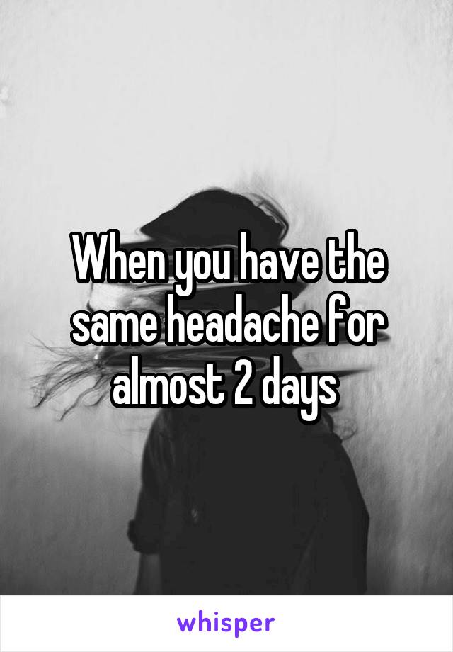 When you have the same headache for almost 2 days 