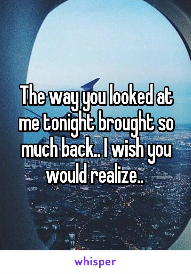 The way you looked at me tonight brought so much back.. I wish you would realize.. 