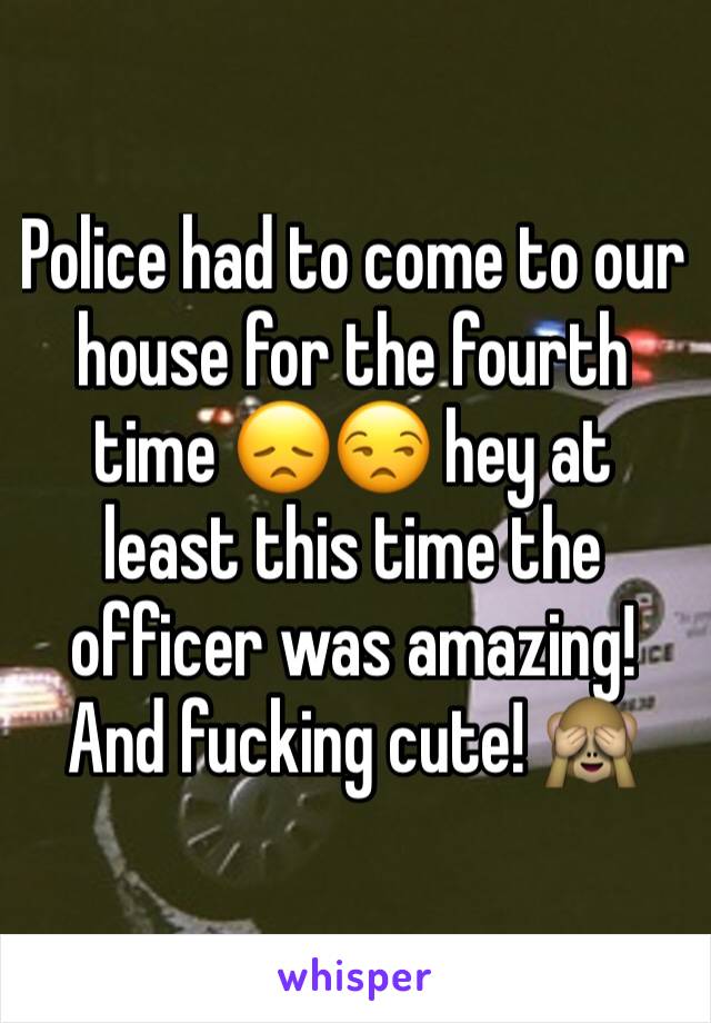 Police had to come to our house for the fourth time 😞😒 hey at least this time the officer was amazing! And fucking cute! 🙈