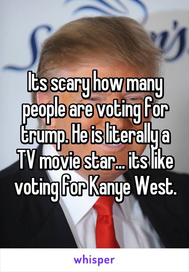 Its scary how many people are voting for trump. He is literally a TV movie star... its like voting for Kanye West.