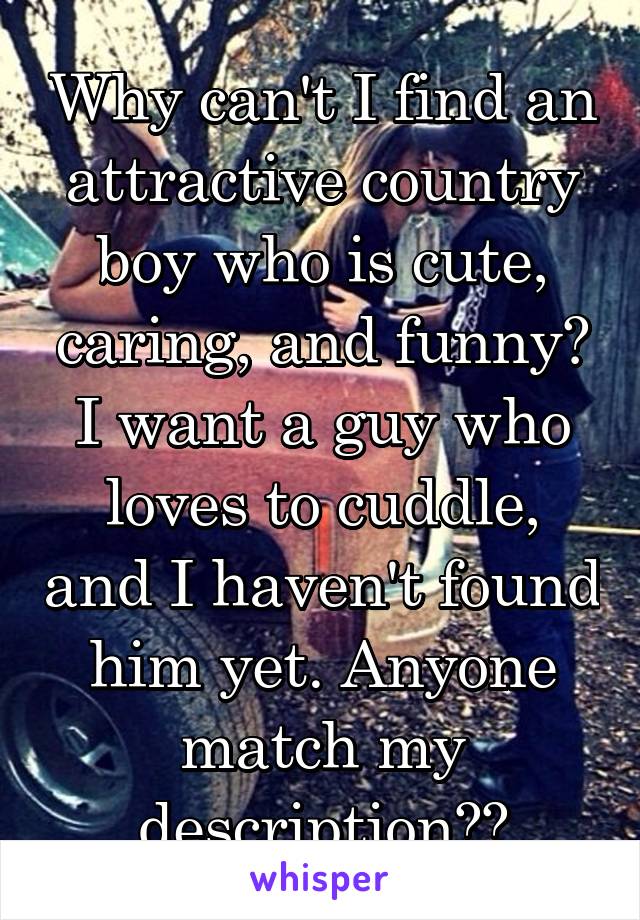 Why can't I find an attractive country boy who is cute, caring, and funny? I want a guy who loves to cuddle, and I haven't found him yet. Anyone match my description??