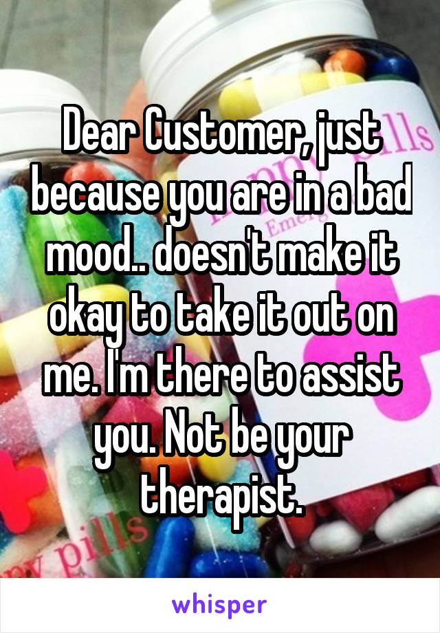 Dear Customer, just because you are in a bad mood.. doesn't make it okay to take it out on me. I'm there to assist you. Not be your therapist.