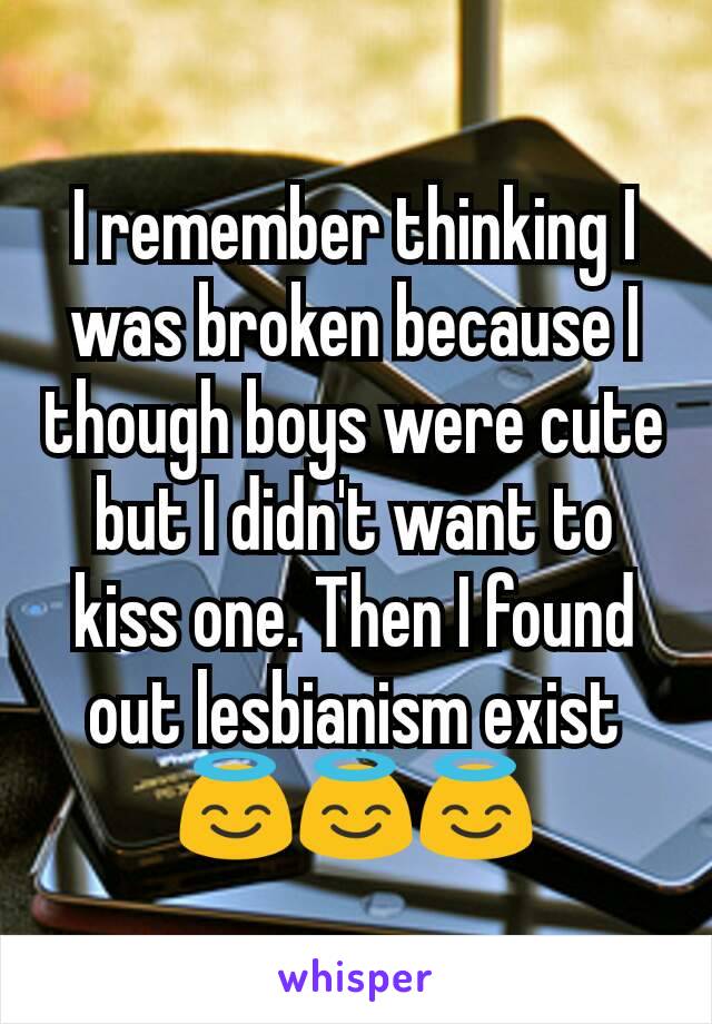 I remember thinking I was broken because I though boys were cute but I didn't want to kiss one. Then I found out lesbianism exist😇😇😇