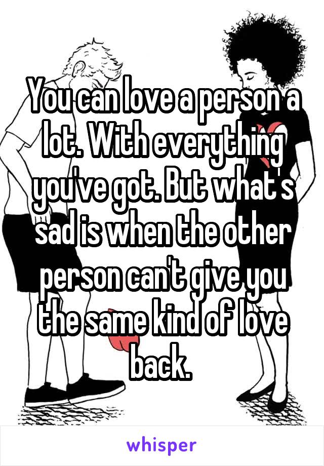 You can love a person a lot. With everything you've got. But what's sad is when the other person can't give you the same kind of love back. 