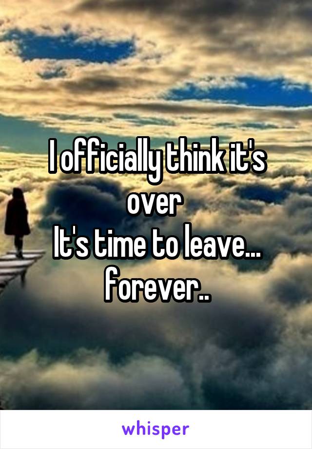 I officially think it's over 
It's time to leave...
forever..