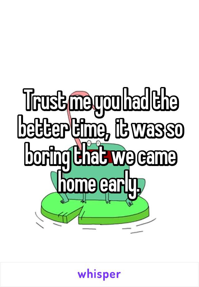 Trust me you had the better time,  it was so boring that we came home early. 