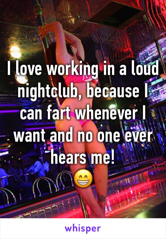 I love working in a loud nightclub, because I can fart whenever I want and no one ever hears me! 
😁