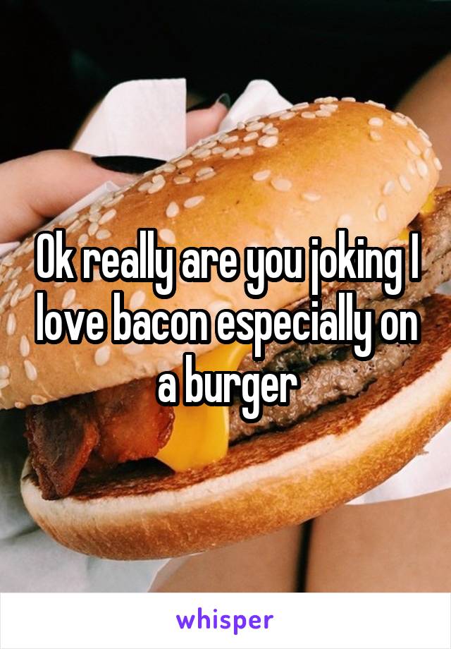 Ok really are you joking I love bacon especially on a burger