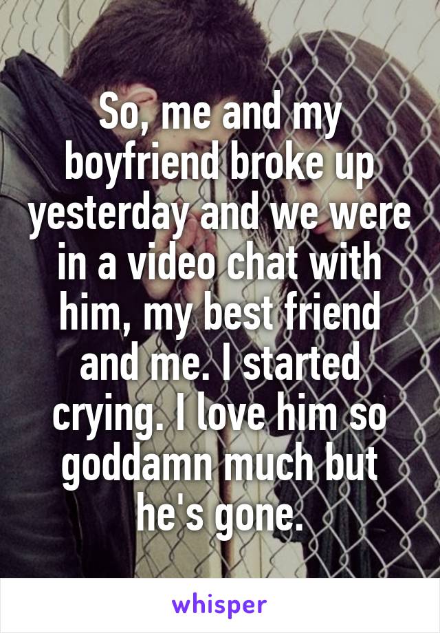 So, me and my boyfriend broke up yesterday and we were in a video chat with him, my best friend and me. I started crying. I love him so goddamn much but he's gone.