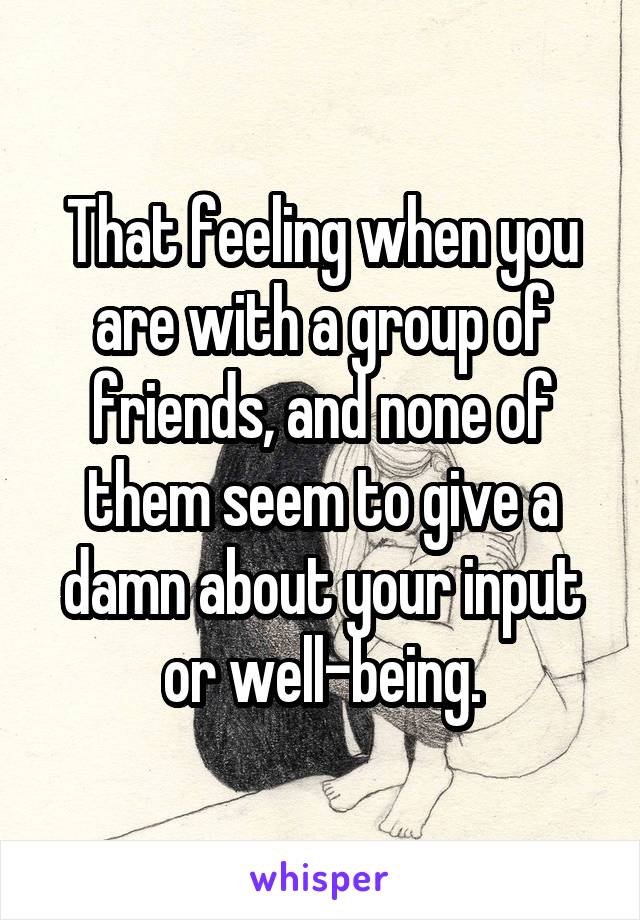 That feeling when you are with a group of friends, and none of them seem to give a damn about your input or well-being.