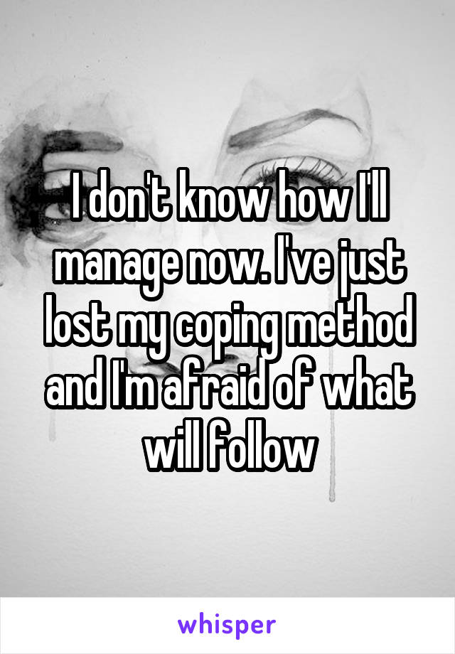 I don't know how I'll manage now. I've just lost my coping method and I'm afraid of what will follow